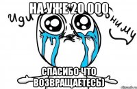 на уже 20 000 спасибо что возвращаетесь)