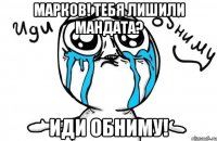 марков! тебя лишили мандата? иди обниму!