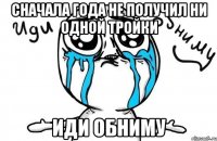 сначала года не получил ни одной тройки иди обниму