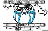 це було сказано жирні а не класні некіпішуй, в тебе все норм)) іди обніму)