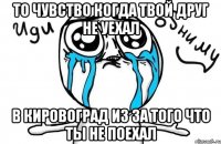 то чувство когда твой друг не уехал в кировоград из за того что ты не поехал