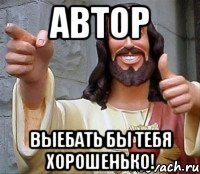 автор выебать бы тебя хорошенько!