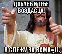 добавь и тебе воздасца! я слежу за вами=))