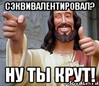 сэквивалентировал? ну ты крут!