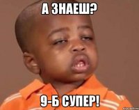 а знаеш? 9-б супер!