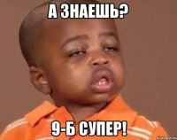 а знаешь? 9-б супер!