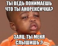 ты ведь понимаешь что ты анорексичка? заяц, ты меня слышишь ?