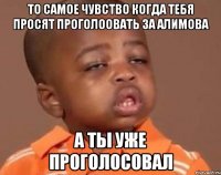 то самое чувство когда тебя просят проголоовать за алимова а ты уже проголосовал