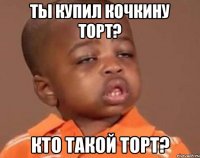 ты купил кочкину торт? кто такой торт?