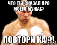 что ты сказал про моего мужа!? повтори ка ?!