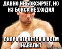 давно не боксирует, но из бокса не уходил скоро вернется и всем навалит