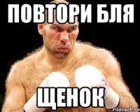 повтори бля щенок