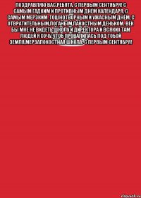 поздравляю вас,ребята, с первым сентября! с самым гадким и противным днём календаря, с самым мерзким ,тошнотворным и ужасным днём, с отвратительным,поганым,пакостным деньком. век бы мне не видеть школу и директора и всяких там людей я хочу,чтоб провалилась под тобой земля,мерзапокостная школа. с первым сентября! 