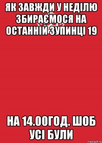 як завжди у неділю збираємося на останній зупинці 19 на 14.00год. шоб усі були