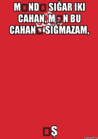 məndə sığar iki cahan, mən bu cahanə sığmazam, əş