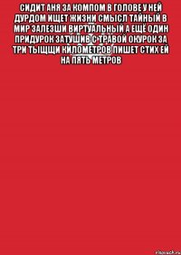 сидит аня за компом в голове у ней дурдом ищет жизни смысл тайный в мир залезши виртуальный а ещё один придурок затушив с травой окурок за три тыщщи километров пишет стих ей на пять метров 