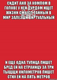 сидит аня за компом в голове у ней дурдом ищет жизни смысл тайный в мир залезши виртуальный и еще одна тупица пишет бред ей на страницу за три тыщщи километров пишет стих ей на пять метров