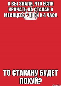 а вы знали, что если кричать на стакан 8 месяцев, 6 дней и 4 часа то стакану будет похуй?