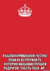  я была нормальной, честно. пока не встретила ту, которую называю лучшей подругой , тоесть тебя , ир :*