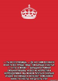  — ты же его любишь. — да, но с ним все иначе и как-то все проще, чище, там больше счастья. — а что со мной? — большая огромная сильная любовь, но все же непростая и непреодолимая, мы можем ругаться сколько угодно, она никуда не исчезнет. кому нужно какое-то счастье, когда есть это?
