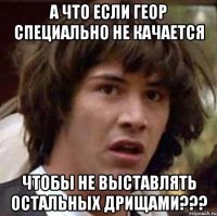 а что если геор специально не качается чтобы не выставлять остальных дрищами???