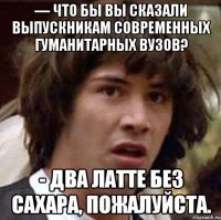 — что бы вы сказали выпускникам современных гуманитарных вузов? - два латте без сахара, пожалуйста.