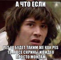 а что если pes 14 будет таким же как pes 13, а все скрины и видео просто монтаж