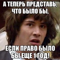 а теперь представь, что было бы, если право было бы еще 1 год!