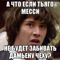 а что если тьяго месси не будет забивать дамьену чеху?