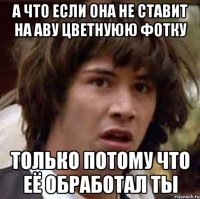 а что если она не ставит на аву цветнуюю фотку только потому что её обработал ты