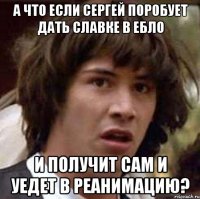 а что если сергей поробует дать славке в ебло и получит сам и уедет в реанимацию?