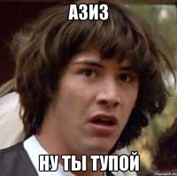 азиз ну ты тупой