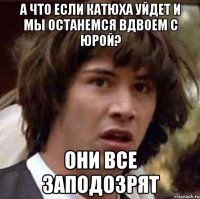 а что если катюха уйдет и мы останемся вдвоем с юрой? они все заподозрят