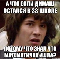 а что если димаш остался в 33 школе потому что знал что математичка ушла?