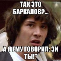 так это баркалов?... а я ему говорил: эй ты!"