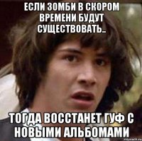 если зомби в скором времени будут существовать.. тогда восстанет гуф с новыми альбомами