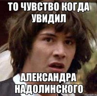 то чувство когда увидил александра надолинского