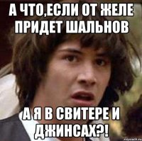 а что,если от желе придет шальнов а я в свитере и джинсах?!