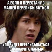 а если я перестану с машей переписываться уля будет переписываться от аккаунта мамы?