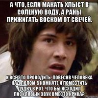 а что, если макать хлыст в соленую воду, а раны прижигать воском от свечей. и все это проводить, повесив человека над полом в комнате и поместить дудку в рот, что бы исходил писклявый звук вместо крика?