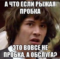 а что если рыжая пробка это вовсе не пробка, а обслуга?