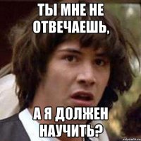 ты мне не отвечаешь, а я должен научить?