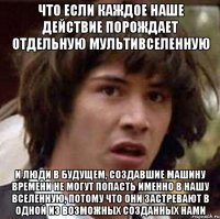 что если каждое наше действие порождает отдельную мультивселенную и люди в будущем, создавшие машину времени не могут попасть именно в нашу вселенную, потому что они застревают в одной из возможных созданных нами