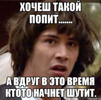 хочеш такой попит....... а вдруг в это время ктото начнет шутит.