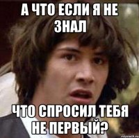 а что если я не знал что спросил тебя не первый?