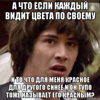 а что если каждый видит цвета по своему и то что для меня красное для другого синее и он тупо тоже называет его красным?