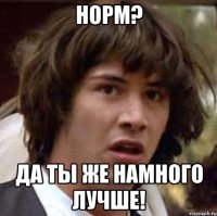 норм? да ты же намного лучше!