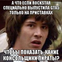 а что если rockstar специально выпустила gta5 только на приставках чтобы показать, какие консольщики пираты?