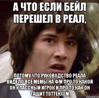 а что если бейл перешел в реал, потому что руководство реала видело все мемы на фм про то,какой он классный игрок и про то,как он тащит тоттенхем