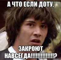 а что если доту, закроют навсегда!!!?